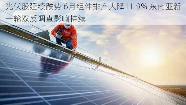 光伏股延续跌势 6月组件排产大降11.9% 东南亚新一轮双反调查影响持续