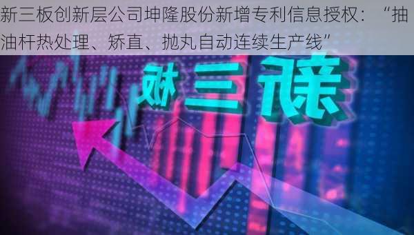 新三板创新层公司坤隆股份新增专利信息授权：“抽油杆热处理、矫直、抛丸自动连续生产线”