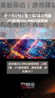 美股异动丨游戏驿站涨超10% 做空机构香橼称不再做空该股