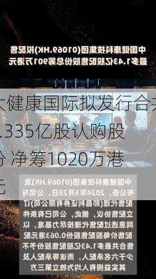 大健康国际拟发行合共1.335亿股认购股份 净筹1020万港元