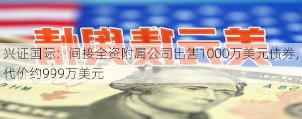 兴证国际：间接全资附属公司出售1000万美元债券，代价约999万美元