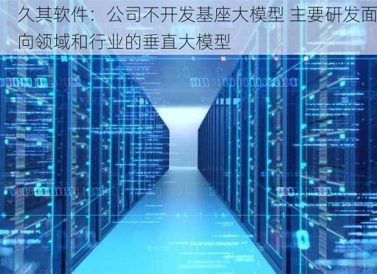 久其软件：公司不开发基座大模型 主要研发面向领域和行业的垂直大模型