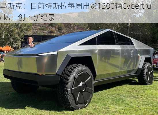 马斯克：目前特斯拉每周出货1300辆Cybertrucks，创下新纪录