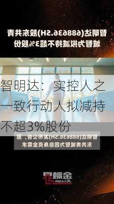 智明达：实控人之一致行动人拟减持不超3%股份