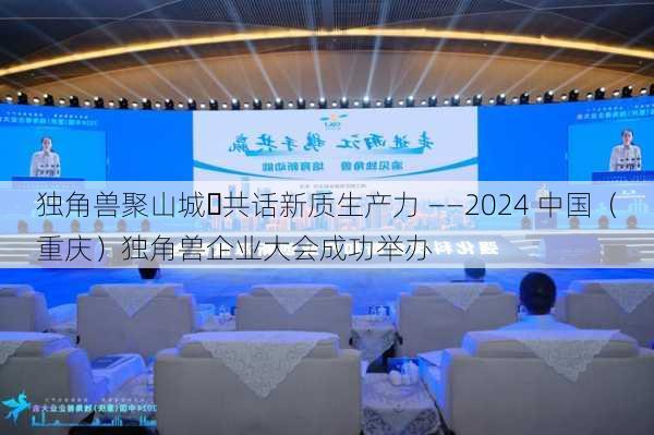 独角兽聚山城・共话新质生产力 ――2024 中国（重庆）独角兽企业大会成功举办