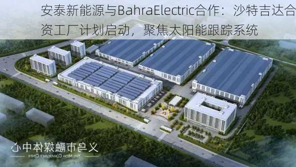 安泰新能源与BahraElectric合作：沙特吉达合资工厂计划启动，聚焦太阳能跟踪系统