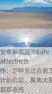 安泰新能源与BahraElectric合作：沙特吉达合资工厂计划启动，聚焦太阳能跟踪系统