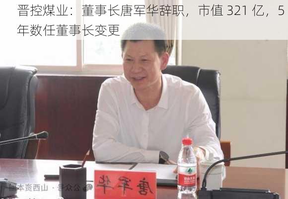 晋控煤业：董事长唐军华辞职，市值 321 亿，5 年数任董事长变更