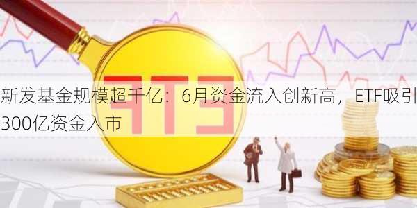 新发基金规模超千亿：6月资金流入创新高，ETF吸引300亿资金入市