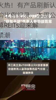 火热！有产品刷新认购比例纪录，本周公募REITs迎来解禁潮