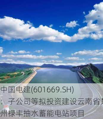 中国电建(601669.SH)：子公司等拟投资建设云南省楚雄州禄丰抽水蓄能电站项目