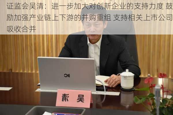 证监会吴清：进一步加大对创新企业的支持力度 鼓励加强产业链上下游的并购重组 支持相关上市公司吸收合并