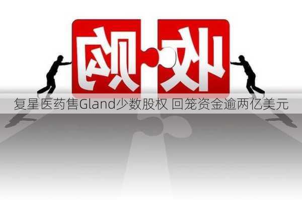 复星医药售Gland少数股权 回笼资金逾两亿美元