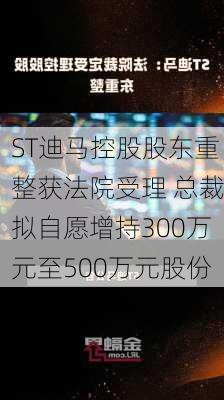 ST迪马控股股东重整获法院受理 总裁拟自愿增持300万元至500万元股份