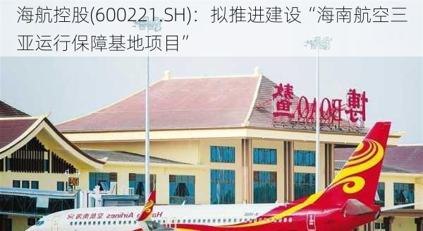 海航控股(600221.SH)：拟推进建设“海南航空三亚运行保障基地项目”