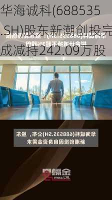 华海诚科(688535.SH)股东新潮创投完成减持242.09万股