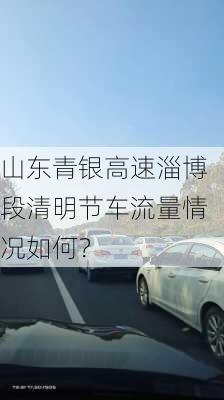 山东青银高速淄博段清明节车流量情况如何？