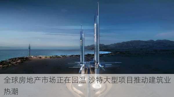 全球房地产市场正在回温 沙特大型项目推动建筑业热潮