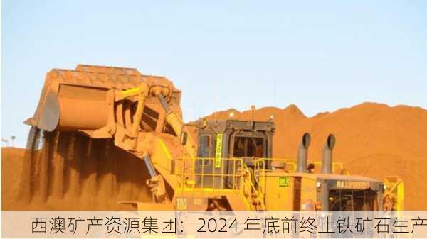 西澳矿产资源集团：2024 年底前终止铁矿石生产