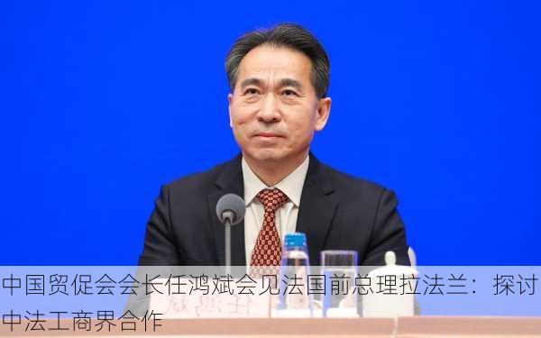 中国贸促会会长任鸿斌会见法国前总理拉法兰：探讨中法工商界合作