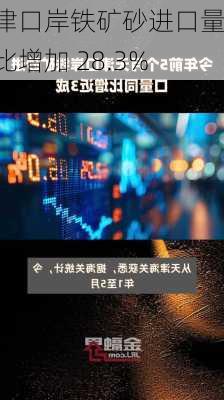 天津口岸铁矿砂进口量同比增加 28.3%