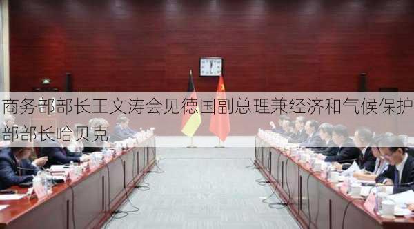 商务部部长王文涛会见德国副总理兼经济和气候保护部部长哈贝克