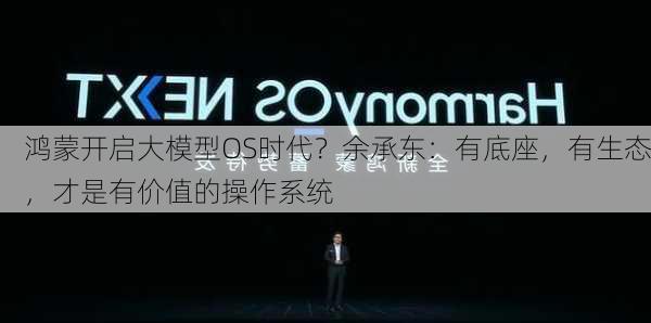 鸿蒙开启大模型OS时代？余承东：有底座，有生态，才是有价值的操作系统