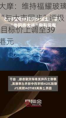 大摩：维持福耀玻璃“与大市同步”评级 目标价上调至39港元