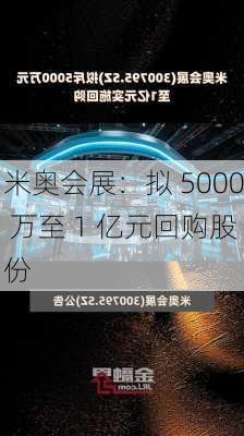 米奥会展：拟 5000 万至 1 亿元回购股份