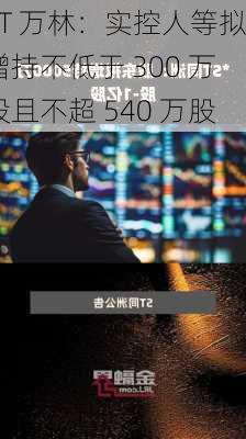 ST 万林：实控人等拟增持不低于 300 万股且不超 540 万股