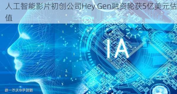 人工智能影片初创公司Hey Gen融资轮获5亿美元估值