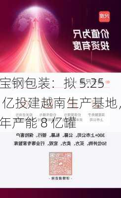 宝钢包装：拟 5.25 亿投建越南生产基地，年产能 8 亿罐