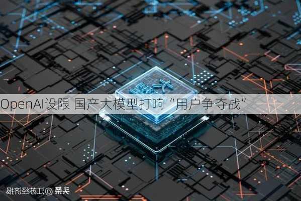 OpenAI设限 国产大模型打响“用户争夺战”