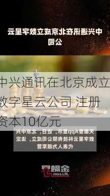 中兴通讯在北京成立数字星云公司 注册资本10亿元