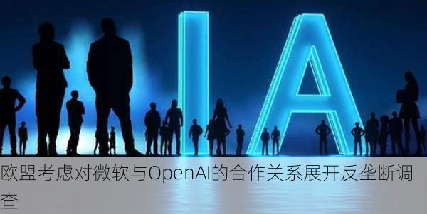 欧盟考虑对微软与OpenAI的合作关系展开反垄断调查