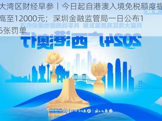 大湾区财经早参丨今日起自港澳入境免税额度提高至12000元；深圳金融监管局一日公布15张罚单