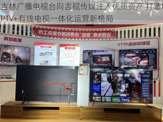 吉林广播电视台向吉视传媒注入优质资产 打造IPTV+有线电视一体化运营新格局