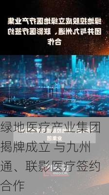 绿地医疗产业集团揭牌成立 与九州通、联影医疗签约合作