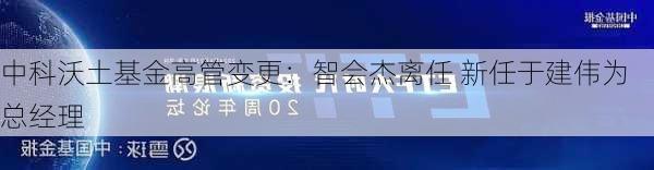 中科沃土基金高管变更：智会杰离任 新任于建伟为总经理