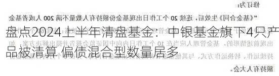 盘点2024上半年清盘基金：中银基金旗下4只产品被清算 偏债混合型数量居多