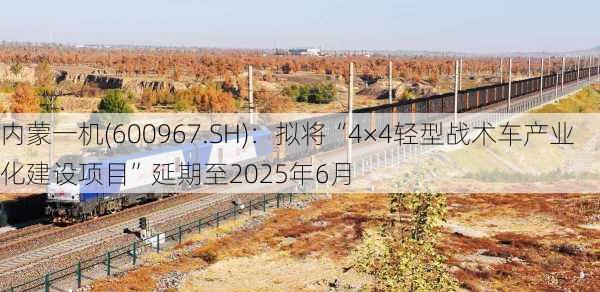 内蒙一机(600967.SH)：拟将“4×4轻型战术车产业化建设项目”延期至2025年6月