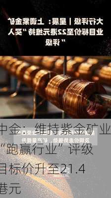 中金：维持紫金矿业“跑赢行业”评级 目标价升至21.4港元