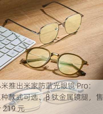 小米推出米家防蓝光眼镜 Pro：三种款式可选、β 钛金属镜腿，售价 219 元