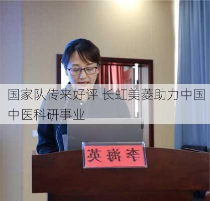 国家队传来好评 长虹美菱助力中国中医科研事业