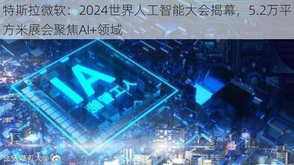 特斯拉微软：2024世界人工智能大会揭幕，5.2万平方米展会聚焦AI+领域