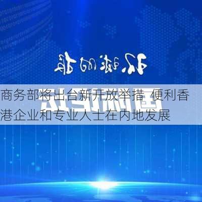 商务部将出台新开放举措  便利香港企业和专业人士在内地发展