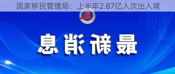 国家移民管理局：上半年2.87亿人次出入境