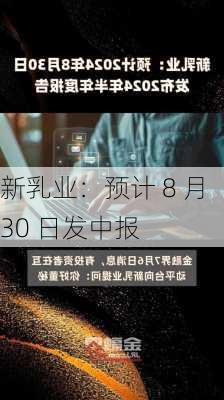 新乳业：预计 8 月 30 日发中报