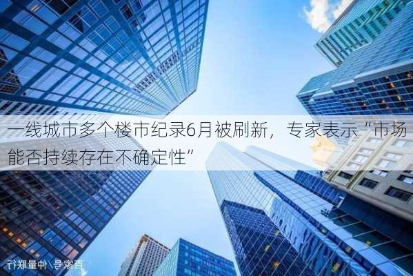 一线城市多个楼市纪录6月被刷新，专家表示“市场能否持续存在不确定性”