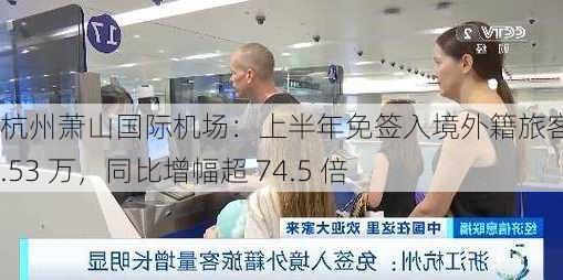 杭州萧山国际机场：上半年免签入境外籍旅客超 4.53 万，同比增幅超 74.5 倍